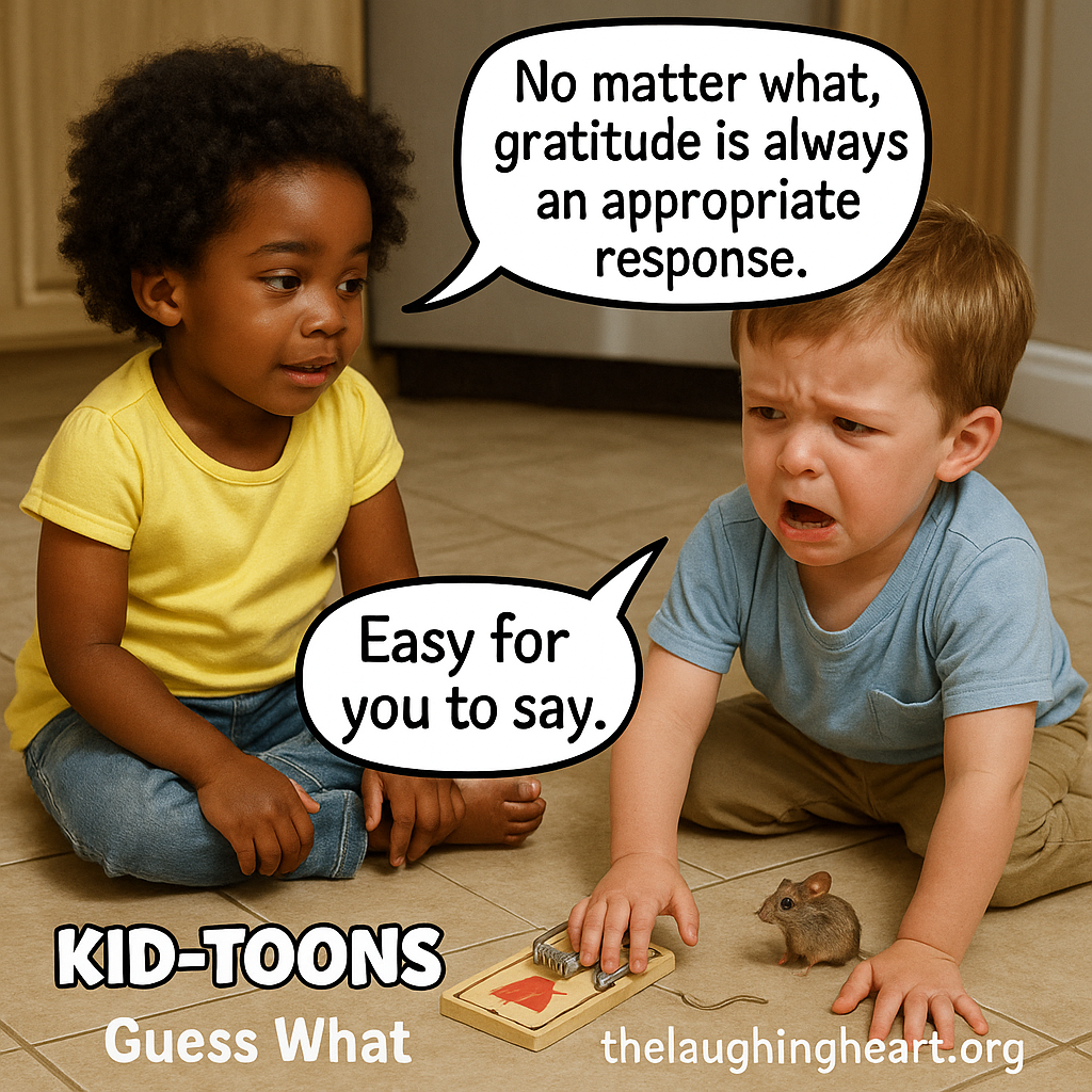 No matter what, gratitude is always an appropriate response. Easy for you to say. KID=TOONS) 2 << <7 uess What Serisbinghcatt y § rg Re]  - Kid