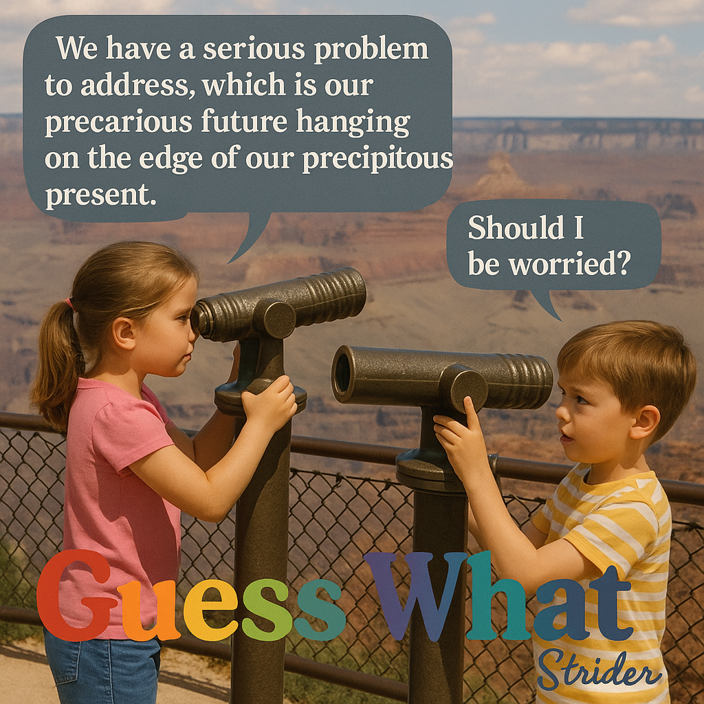 We have a serious problem to address, which is our precarious future hanging ~~ ~~ Se on the edge of our precipitous — a ; present. — i \: ae —_— oe a Should I __ be worried? - Kid